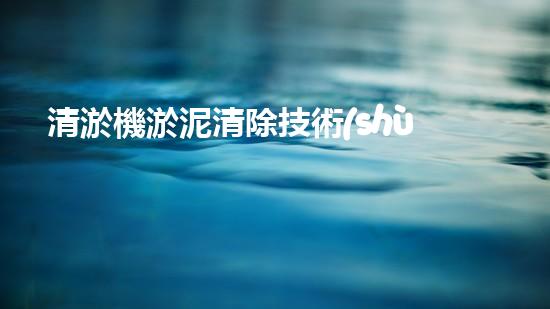 清淤機淤泥清除技術(shù)革新：關(guān)鍵步驟與最新進(jìn)展！